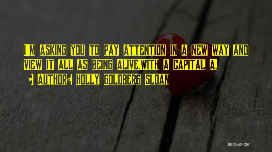 Holly Goldberg Sloan Quotes: I'm Asking You To Pay Attention In A New Way And View It All As Being Alive.with A Capital A.