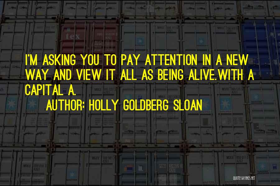 Holly Goldberg Sloan Quotes: I'm Asking You To Pay Attention In A New Way And View It All As Being Alive.with A Capital A.