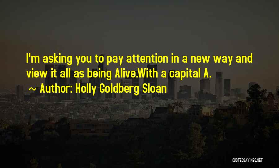 Holly Goldberg Sloan Quotes: I'm Asking You To Pay Attention In A New Way And View It All As Being Alive.with A Capital A.