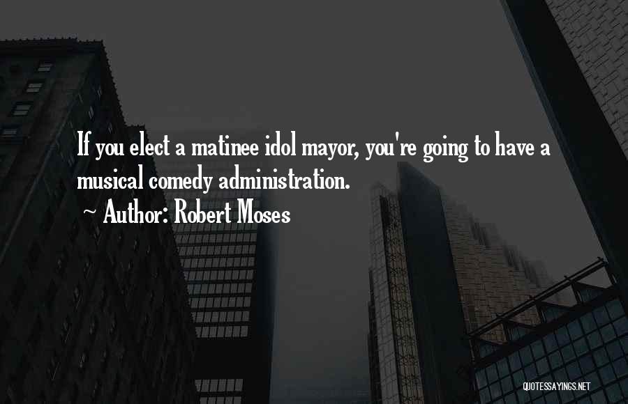 Robert Moses Quotes: If You Elect A Matinee Idol Mayor, You're Going To Have A Musical Comedy Administration.
