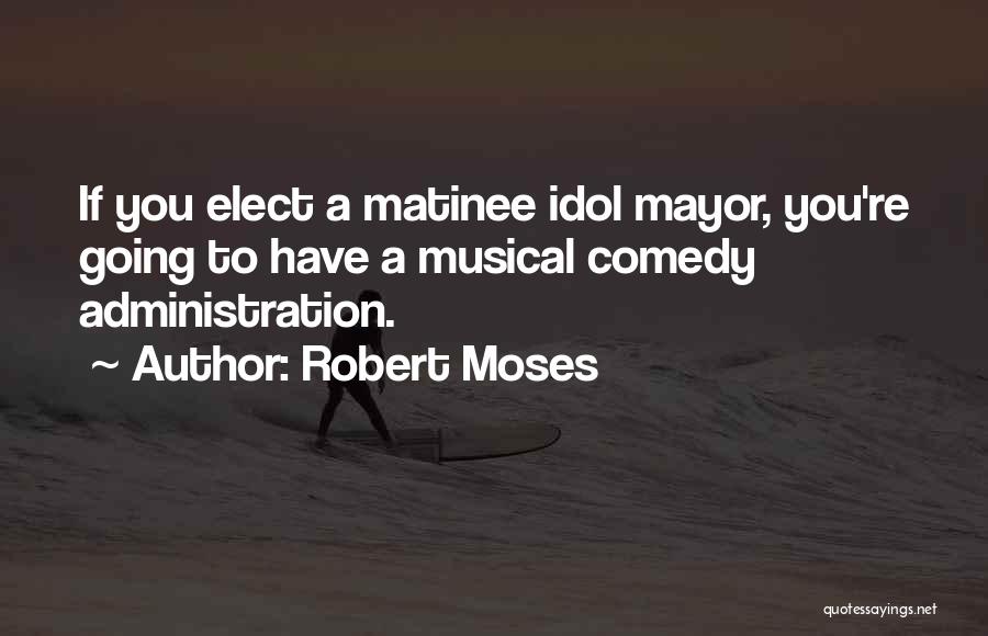 Robert Moses Quotes: If You Elect A Matinee Idol Mayor, You're Going To Have A Musical Comedy Administration.