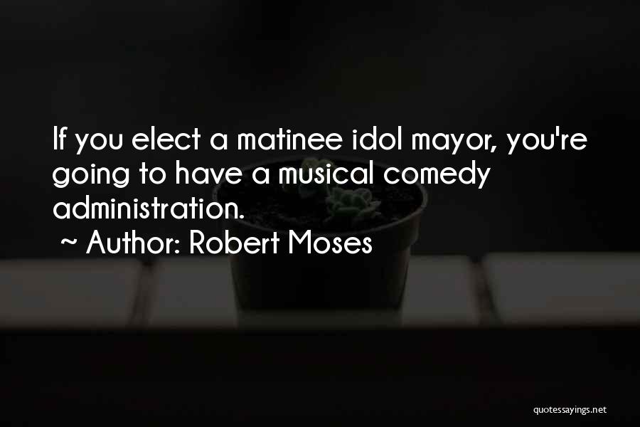 Robert Moses Quotes: If You Elect A Matinee Idol Mayor, You're Going To Have A Musical Comedy Administration.