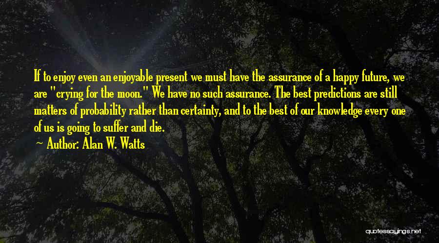 Alan W. Watts Quotes: If To Enjoy Even An Enjoyable Present We Must Have The Assurance Of A Happy Future, We Are Crying For