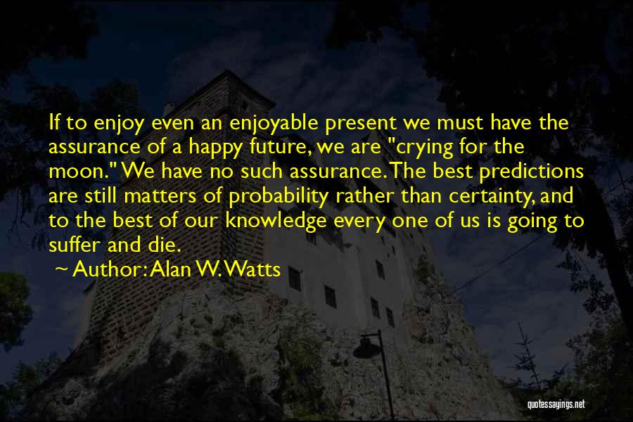 Alan W. Watts Quotes: If To Enjoy Even An Enjoyable Present We Must Have The Assurance Of A Happy Future, We Are Crying For