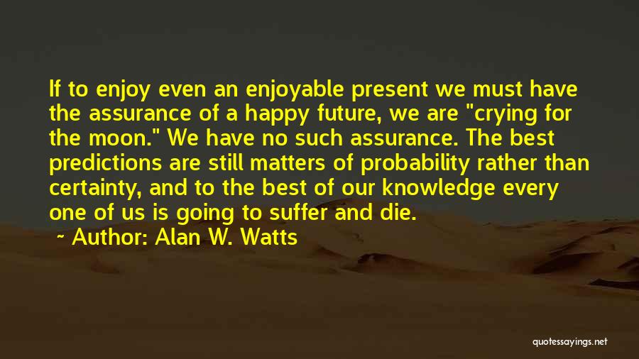 Alan W. Watts Quotes: If To Enjoy Even An Enjoyable Present We Must Have The Assurance Of A Happy Future, We Are Crying For