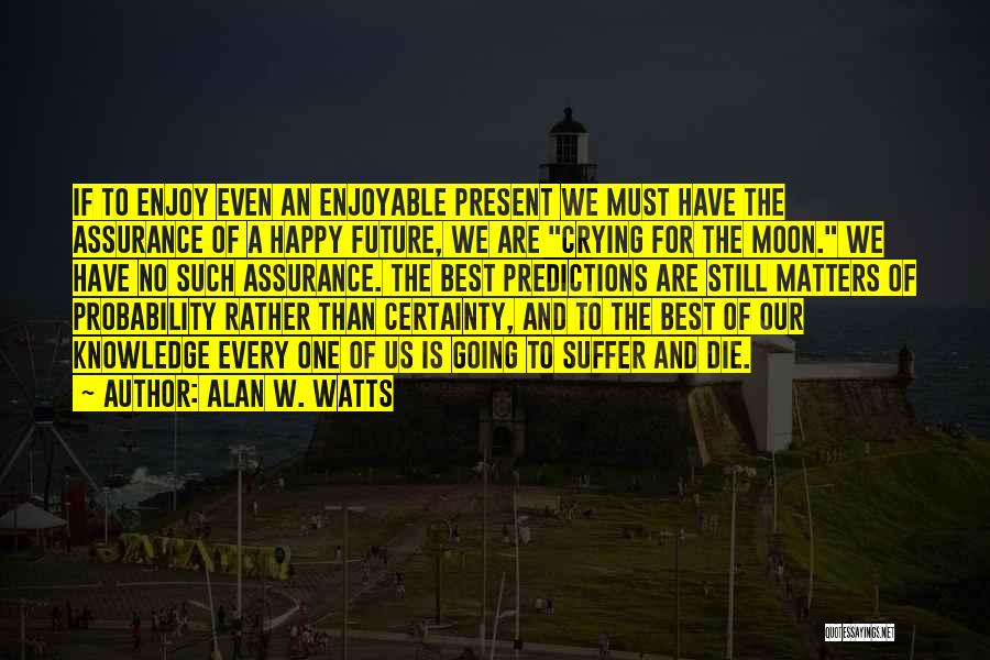 Alan W. Watts Quotes: If To Enjoy Even An Enjoyable Present We Must Have The Assurance Of A Happy Future, We Are Crying For