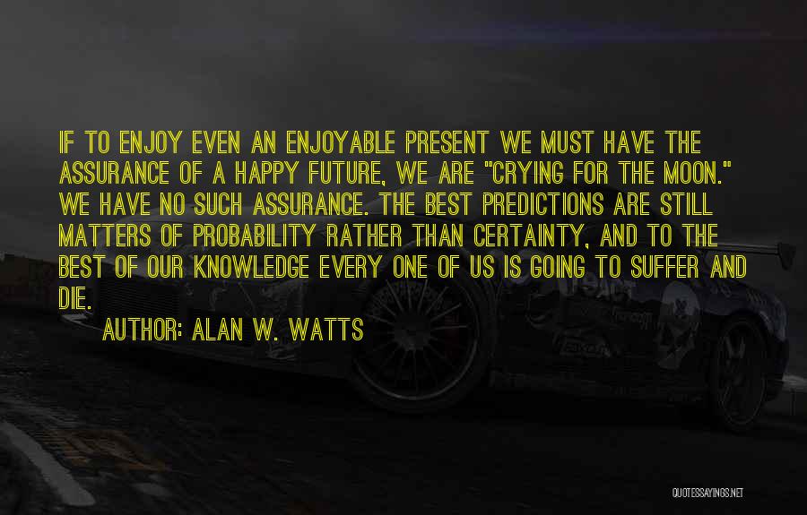Alan W. Watts Quotes: If To Enjoy Even An Enjoyable Present We Must Have The Assurance Of A Happy Future, We Are Crying For