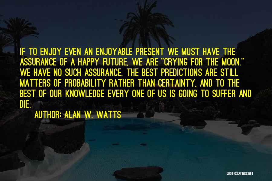 Alan W. Watts Quotes: If To Enjoy Even An Enjoyable Present We Must Have The Assurance Of A Happy Future, We Are Crying For