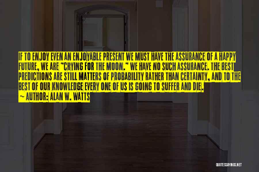 Alan W. Watts Quotes: If To Enjoy Even An Enjoyable Present We Must Have The Assurance Of A Happy Future, We Are Crying For