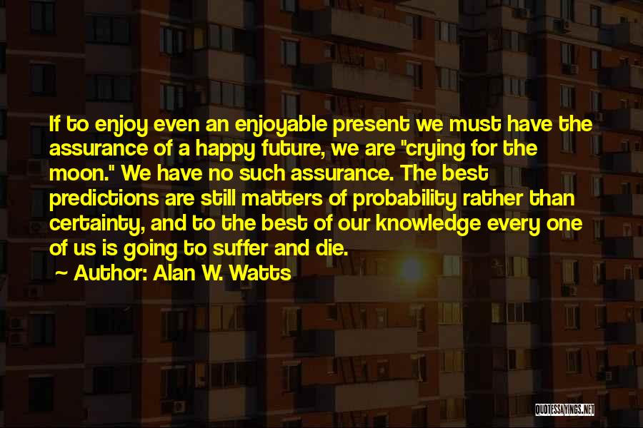 Alan W. Watts Quotes: If To Enjoy Even An Enjoyable Present We Must Have The Assurance Of A Happy Future, We Are Crying For