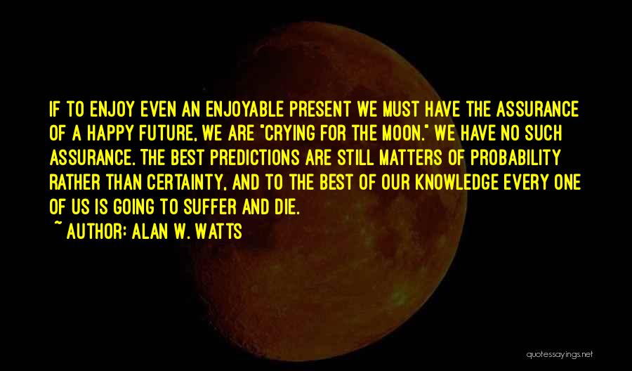 Alan W. Watts Quotes: If To Enjoy Even An Enjoyable Present We Must Have The Assurance Of A Happy Future, We Are Crying For