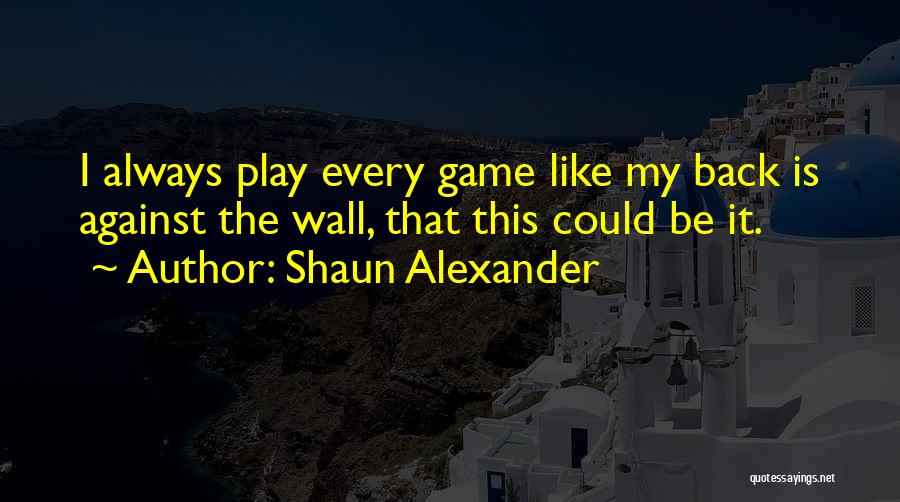 Shaun Alexander Quotes: I Always Play Every Game Like My Back Is Against The Wall, That This Could Be It.