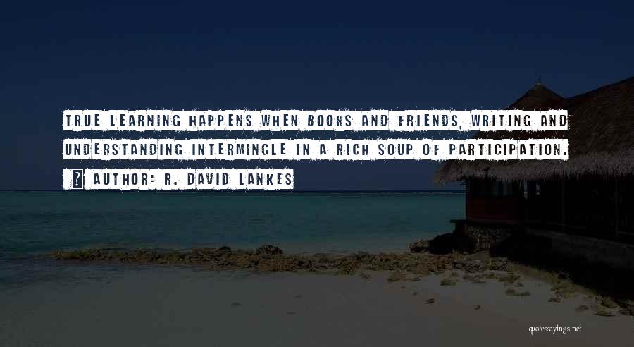 R. David Lankes Quotes: True Learning Happens When Books And Friends, Writing And Understanding Intermingle In A Rich Soup Of Participation.