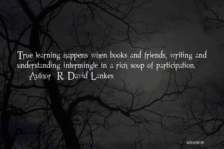 R. David Lankes Quotes: True Learning Happens When Books And Friends, Writing And Understanding Intermingle In A Rich Soup Of Participation.