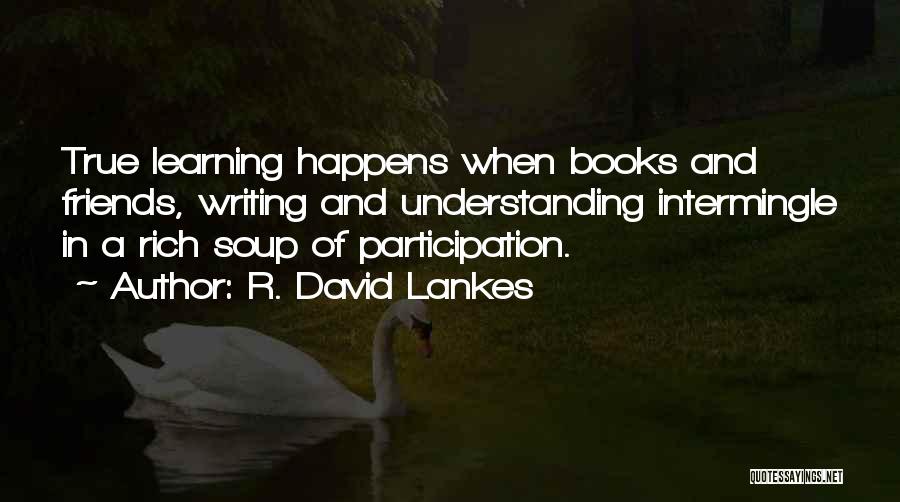 R. David Lankes Quotes: True Learning Happens When Books And Friends, Writing And Understanding Intermingle In A Rich Soup Of Participation.
