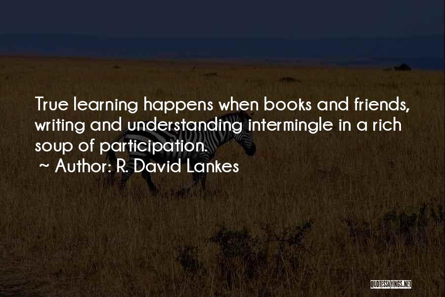 R. David Lankes Quotes: True Learning Happens When Books And Friends, Writing And Understanding Intermingle In A Rich Soup Of Participation.