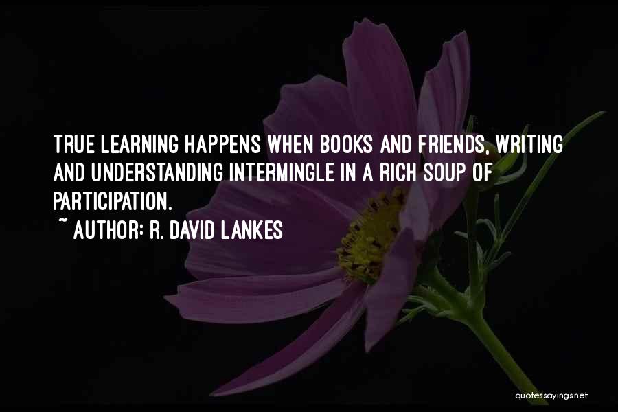 R. David Lankes Quotes: True Learning Happens When Books And Friends, Writing And Understanding Intermingle In A Rich Soup Of Participation.