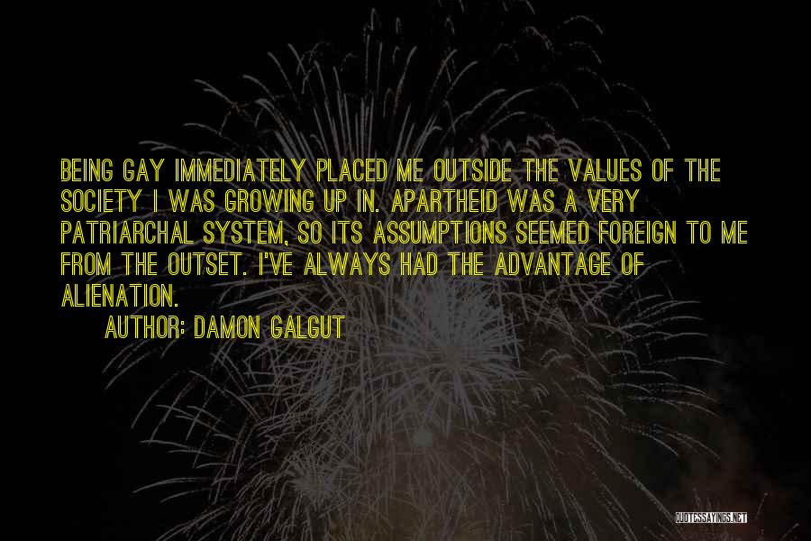 Damon Galgut Quotes: Being Gay Immediately Placed Me Outside The Values Of The Society I Was Growing Up In. Apartheid Was A Very