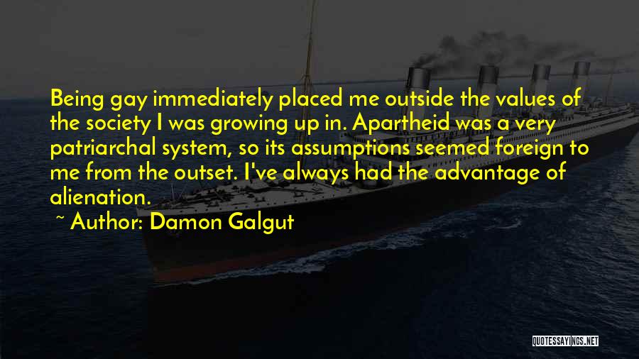 Damon Galgut Quotes: Being Gay Immediately Placed Me Outside The Values Of The Society I Was Growing Up In. Apartheid Was A Very