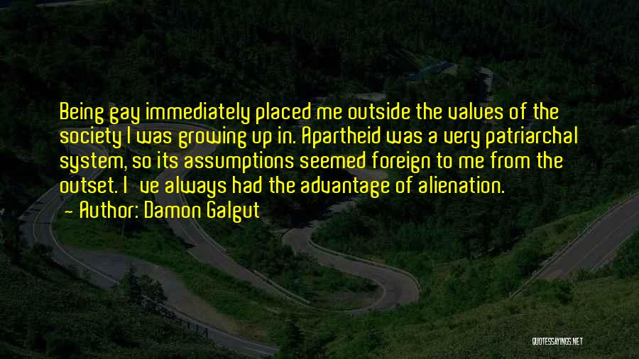 Damon Galgut Quotes: Being Gay Immediately Placed Me Outside The Values Of The Society I Was Growing Up In. Apartheid Was A Very
