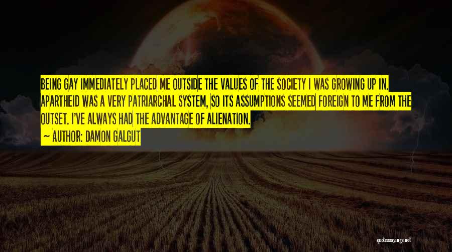 Damon Galgut Quotes: Being Gay Immediately Placed Me Outside The Values Of The Society I Was Growing Up In. Apartheid Was A Very