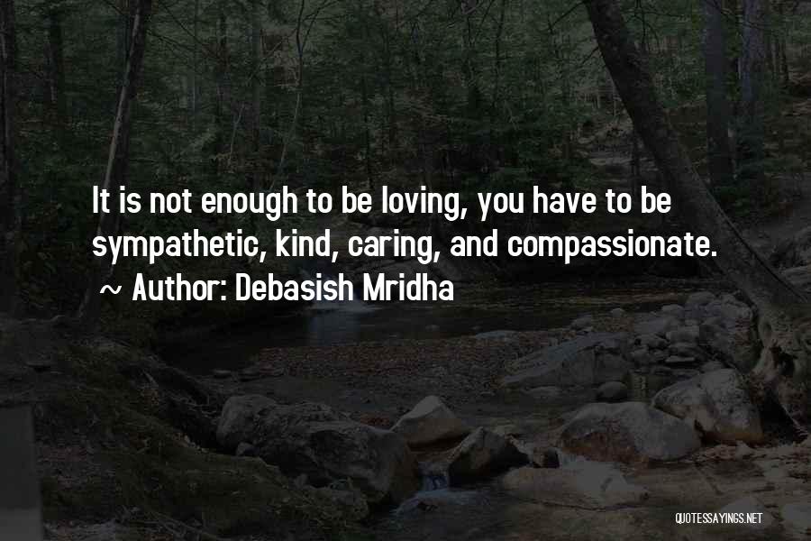 Debasish Mridha Quotes: It Is Not Enough To Be Loving, You Have To Be Sympathetic, Kind, Caring, And Compassionate.