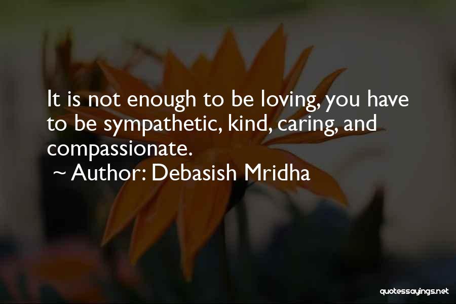 Debasish Mridha Quotes: It Is Not Enough To Be Loving, You Have To Be Sympathetic, Kind, Caring, And Compassionate.