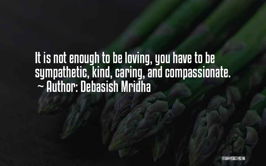 Debasish Mridha Quotes: It Is Not Enough To Be Loving, You Have To Be Sympathetic, Kind, Caring, And Compassionate.