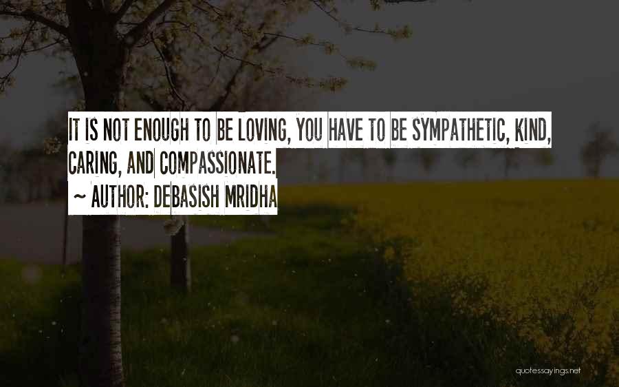 Debasish Mridha Quotes: It Is Not Enough To Be Loving, You Have To Be Sympathetic, Kind, Caring, And Compassionate.