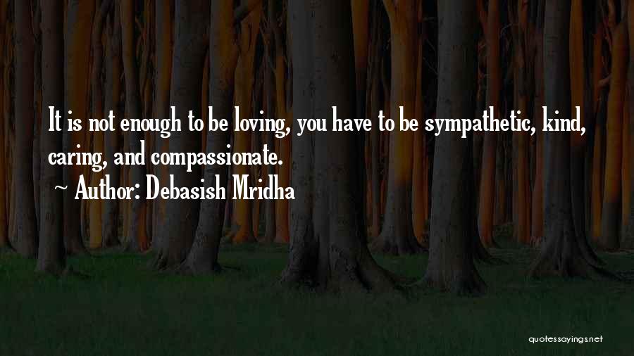 Debasish Mridha Quotes: It Is Not Enough To Be Loving, You Have To Be Sympathetic, Kind, Caring, And Compassionate.