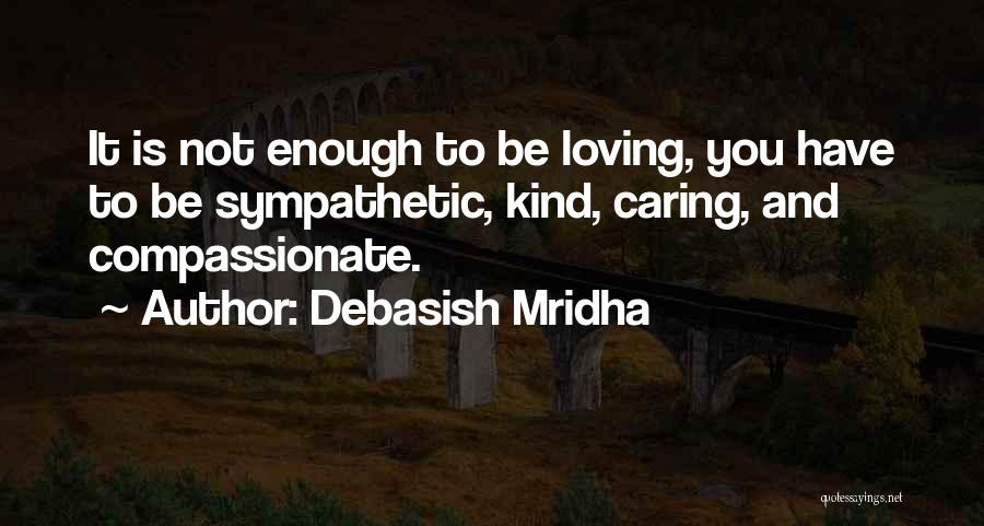 Debasish Mridha Quotes: It Is Not Enough To Be Loving, You Have To Be Sympathetic, Kind, Caring, And Compassionate.