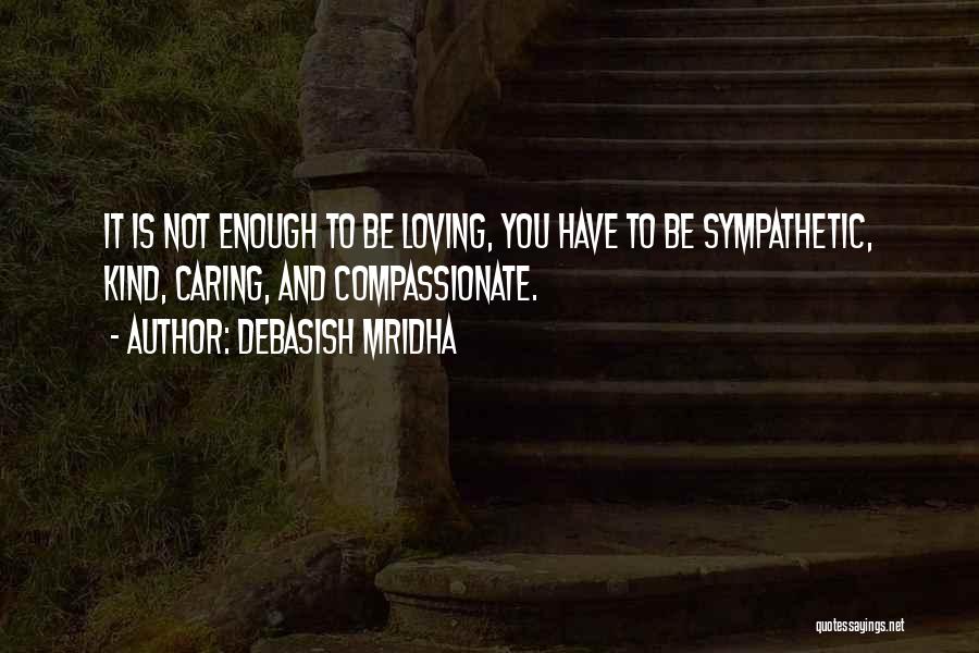 Debasish Mridha Quotes: It Is Not Enough To Be Loving, You Have To Be Sympathetic, Kind, Caring, And Compassionate.