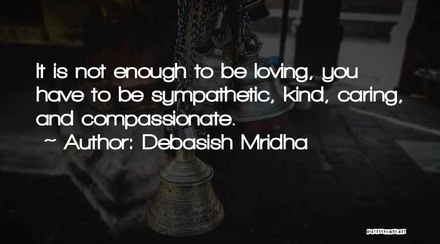 Debasish Mridha Quotes: It Is Not Enough To Be Loving, You Have To Be Sympathetic, Kind, Caring, And Compassionate.