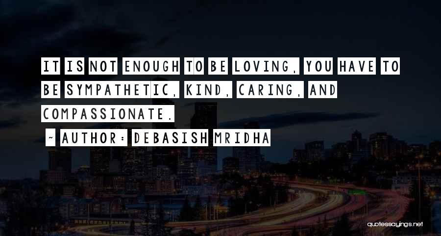 Debasish Mridha Quotes: It Is Not Enough To Be Loving, You Have To Be Sympathetic, Kind, Caring, And Compassionate.