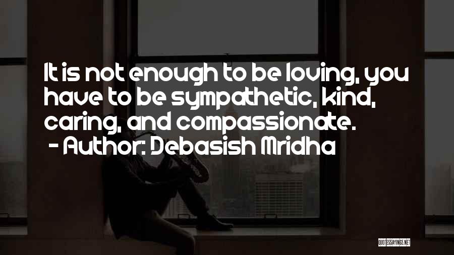 Debasish Mridha Quotes: It Is Not Enough To Be Loving, You Have To Be Sympathetic, Kind, Caring, And Compassionate.