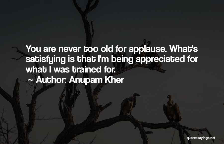 Anupam Kher Quotes: You Are Never Too Old For Applause. What's Satisfying Is That I'm Being Appreciated For What I Was Trained For.