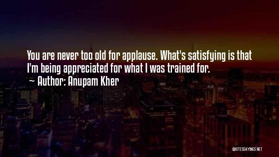 Anupam Kher Quotes: You Are Never Too Old For Applause. What's Satisfying Is That I'm Being Appreciated For What I Was Trained For.