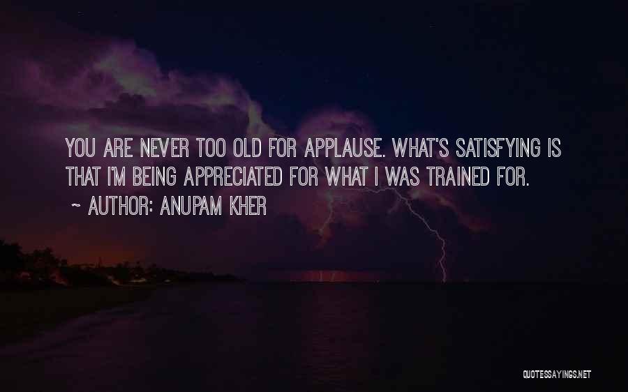 Anupam Kher Quotes: You Are Never Too Old For Applause. What's Satisfying Is That I'm Being Appreciated For What I Was Trained For.