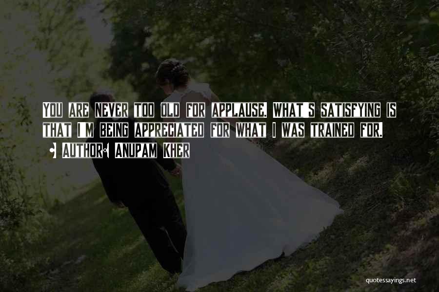 Anupam Kher Quotes: You Are Never Too Old For Applause. What's Satisfying Is That I'm Being Appreciated For What I Was Trained For.