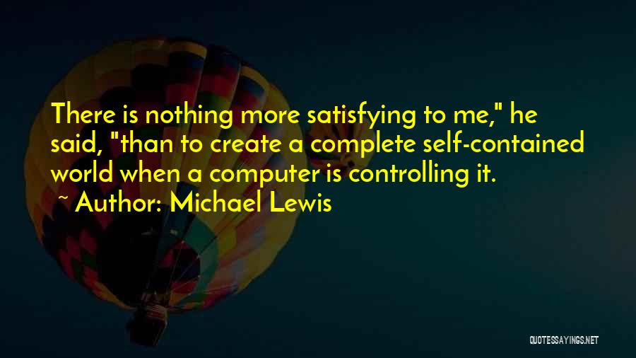 Michael Lewis Quotes: There Is Nothing More Satisfying To Me, He Said, Than To Create A Complete Self-contained World When A Computer Is