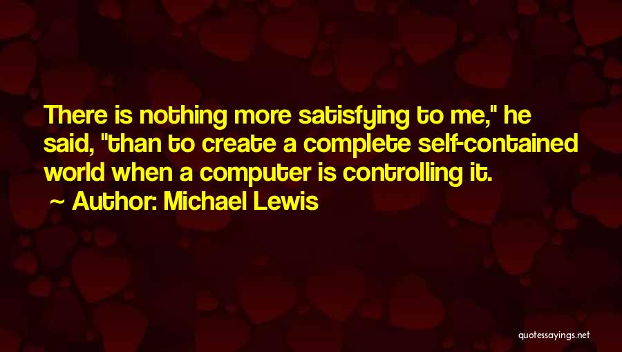 Michael Lewis Quotes: There Is Nothing More Satisfying To Me, He Said, Than To Create A Complete Self-contained World When A Computer Is