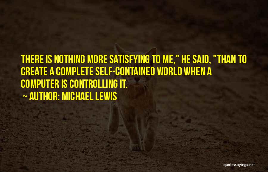 Michael Lewis Quotes: There Is Nothing More Satisfying To Me, He Said, Than To Create A Complete Self-contained World When A Computer Is