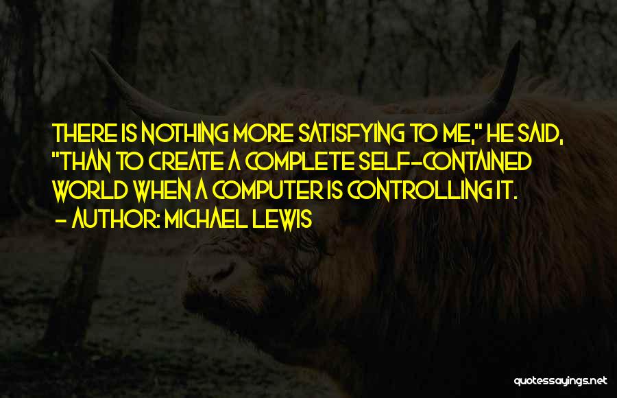 Michael Lewis Quotes: There Is Nothing More Satisfying To Me, He Said, Than To Create A Complete Self-contained World When A Computer Is