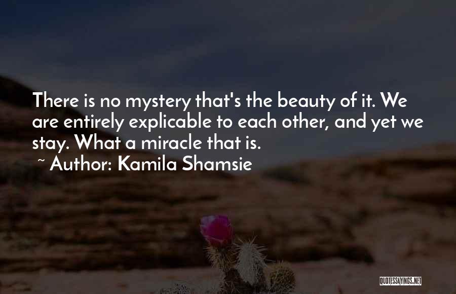 Kamila Shamsie Quotes: There Is No Mystery That's The Beauty Of It. We Are Entirely Explicable To Each Other, And Yet We Stay.