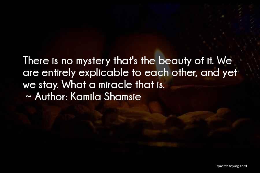 Kamila Shamsie Quotes: There Is No Mystery That's The Beauty Of It. We Are Entirely Explicable To Each Other, And Yet We Stay.