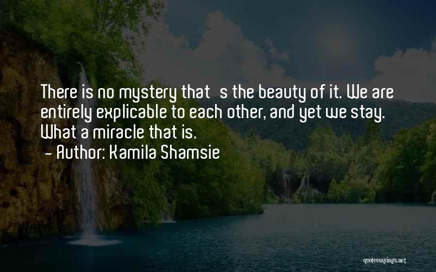 Kamila Shamsie Quotes: There Is No Mystery That's The Beauty Of It. We Are Entirely Explicable To Each Other, And Yet We Stay.