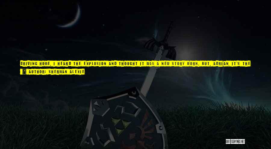 Sherman Alexie Quotes: Driving Home, I Heard The Explosion And Thought It Was A New Story Born. But, Adrian, It's The Same Old