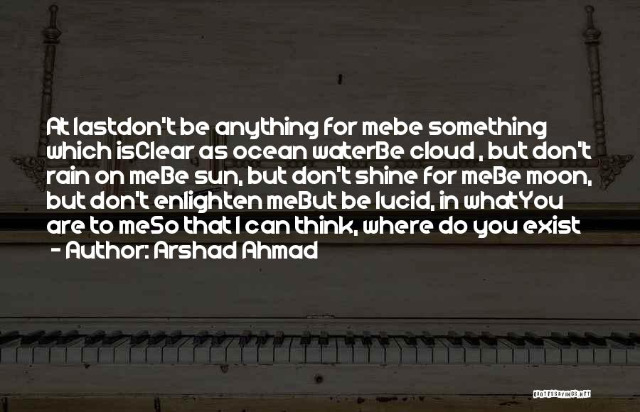 Arshad Ahmad Quotes: At Lastdon't Be Anything For Mebe Something Which Isclear As Ocean Waterbe Cloud , But Don't Rain On Mebe Sun,