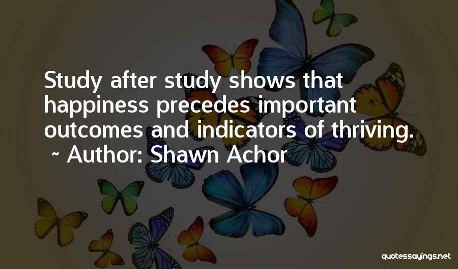 Shawn Achor Quotes: Study After Study Shows That Happiness Precedes Important Outcomes And Indicators Of Thriving.