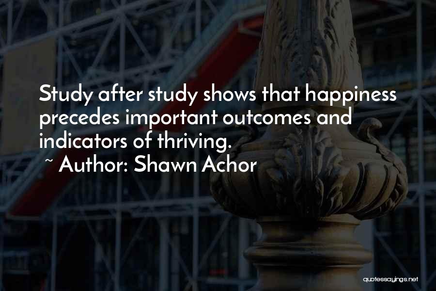 Shawn Achor Quotes: Study After Study Shows That Happiness Precedes Important Outcomes And Indicators Of Thriving.